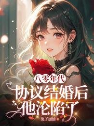 八零协议结婚后科研大佬不肯离了/八零年代：协议结婚后他沦陷了